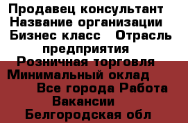 Продавец-консультант › Название организации ­ Бизнес класс › Отрасль предприятия ­ Розничная торговля › Минимальный оклад ­ 35 000 - Все города Работа » Вакансии   . Белгородская обл.